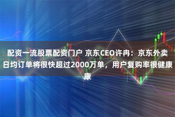配资一流股票配资门户 京东CEO许冉：京东外卖日均订单将很快超过2000万单，用户复购率很健康