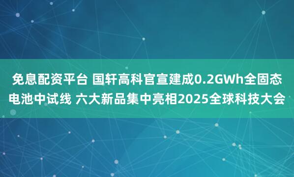 免息配资平台 国轩高科官宣建成0.2GWh全固态电池中试线 六大新品集中亮相2025全球科技大会