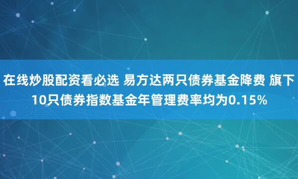 在线炒股配资看必选 易方达两只债券基金降费 旗下10只债券指数基金年管理费率均为0.15%