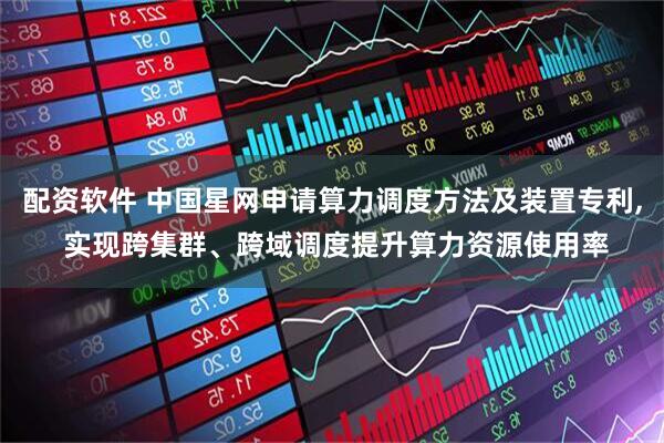 配资软件 中国星网申请算力调度方法及装置专利, 实现跨集群、跨域调度提升算力资源使用率