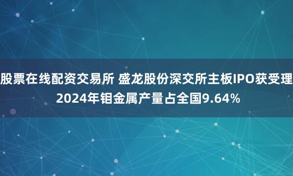 股票在线配资交易所 盛龙股份深交所主板IPO获受理 2024年钼金属产量占全国9.64%