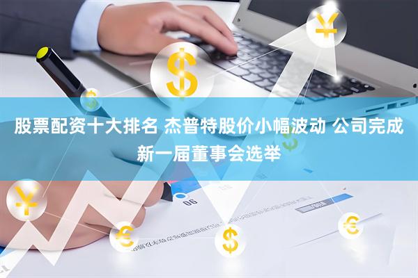 股票配资十大排名 杰普特股价小幅波动 公司完成新一届董事会选举