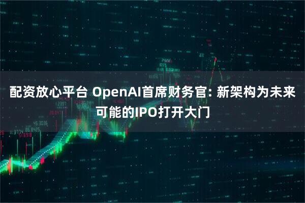 配资放心平台 OpenAI首席财务官: 新架构为未来可能的IPO打开大门