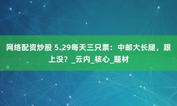 网络配资炒股 5.29每天三只票：中邮大长腿，跟上没？_云内_核心_题材