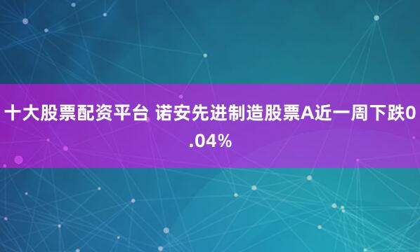 十大股票配资平台 诺安先进制造股票A近一周下跌0.04%