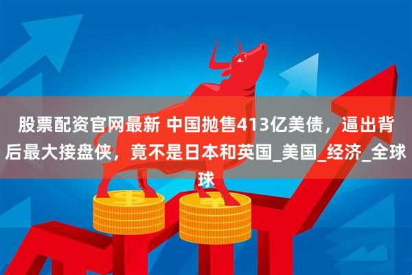 股票配资官网最新 中国抛售413亿美债，逼出背后最大接盘侠，竟不是日本和英国_美国_经济_全球