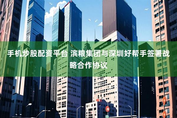 手机炒股配资平台 滨粮集团与深圳好帮手签署战略合作协议