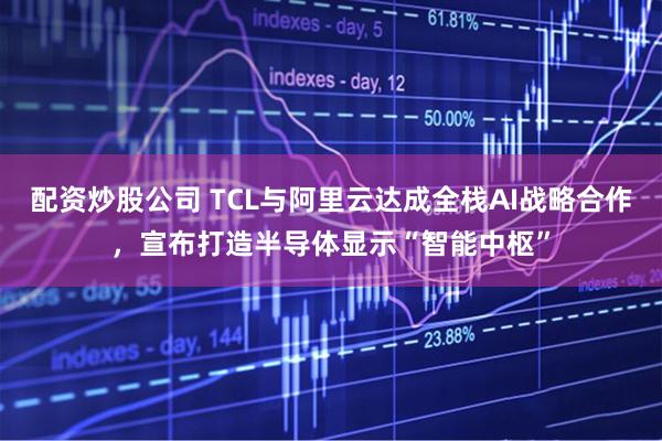 配资炒股公司 TCL与阿里云达成全栈AI战略合作，宣布打造半导体显示“智能中枢”