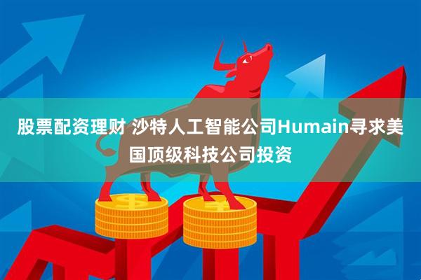 股票配资理财 沙特人工智能公司Humain寻求美国顶级科技公司投资