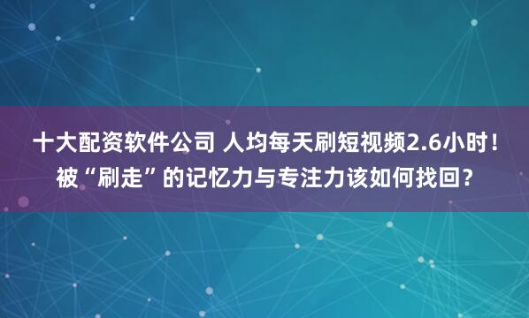 十大配资软件公司 人均每天刷短视频2.6小时！被“刷走”的记忆力与专注力该如何找回？