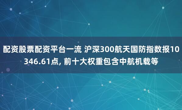 配资股票配资平台一流 沪深300航天国防指数报10346.61点, 前十大权重包含中航机载等