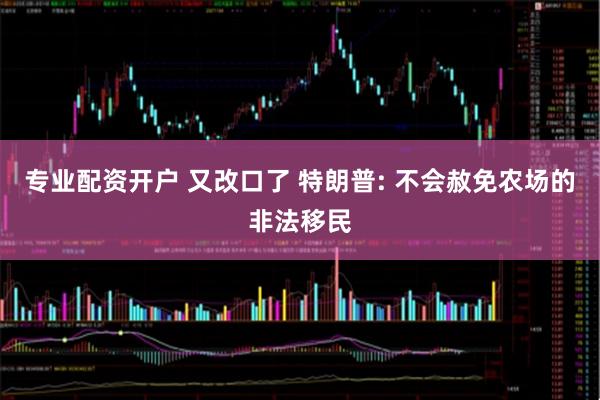 专业配资开户 又改口了 特朗普: 不会赦免农场的非法移民