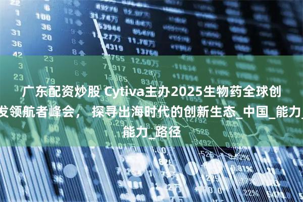 广东配资炒股 Cytiva主办2025生物药全球创新研发领航者峰会， 探寻出海时代的创新生态_中国_能力_路径