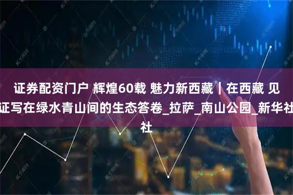 证券配资门户 辉煌60载 魅力新西藏｜在西藏 见证写在绿水青山间的生态答卷_拉萨_南山公园_新华社