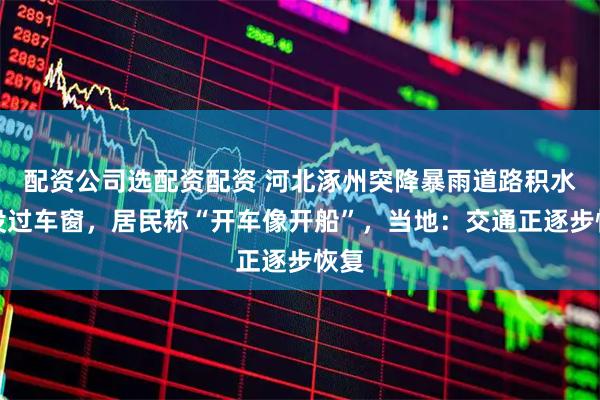 配资公司选配资配资 河北涿州突降暴雨道路积水快没过车窗，居民称“开车像开船”，当地：交通正逐步恢复